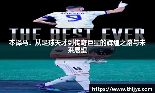 本泽马：从足球天才到传奇巨星的辉煌之路与未来展望